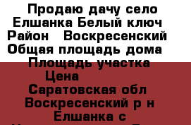 Продаю дачу-село Елшанка-Белый ключ › Район ­ Воскресенский › Общая площадь дома ­ 96 › Площадь участка ­ 10 › Цена ­ 2 900 000 - Саратовская обл., Воскресенский р-н, Елшанка с. Недвижимость » Дома, коттеджи, дачи продажа   